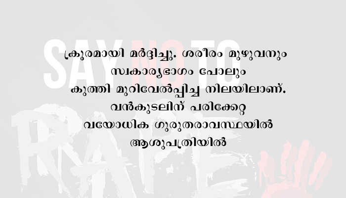 കോലഞ്ചേരിയിലെ  അനാശാസ്യകേന്ദ്രത്തില്‍ 75 വയസുകാരി കൂട്ടബലാത്സംഗത്തനിരയായി. മൂന്ന് അന്യസംസ്ഥാനത്തൊഴിലാളികള്‍ പിടിയില്‍. വന്‍കുടലില്‍ ഗുരുതരമായി പരുക്ക്. ശസ്ത്രക്രിയയ്ക്ക് വിധേയമാക്കി.